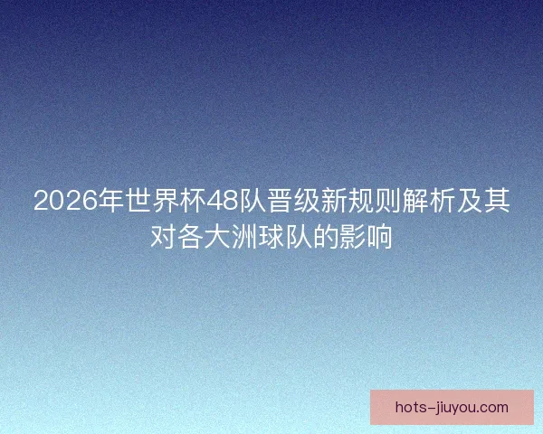 2026年世界杯48队晋级新规则解析及其对各大洲球队的影响
