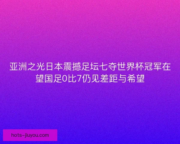 亚洲之光日本震撼足坛七夺世界杯冠军在望国足0比7仍见差距与希望