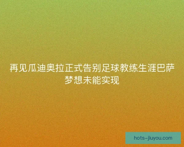 再见瓜迪奥拉正式告别足球教练生涯巴萨梦想未能实现