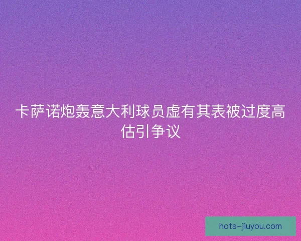 卡萨诺炮轰意大利球员虚有其表被过度高估引争议