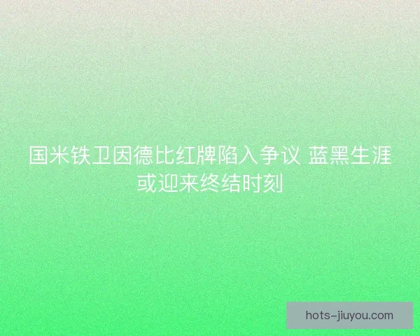 国米铁卫因德比红牌陷入争议 蓝黑生涯或迎来终结时刻