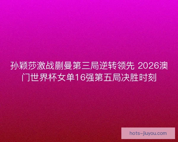 孙颖莎激战蒯曼第三局逆转领先 2026澳门世界杯女单16强第五局决胜时刻