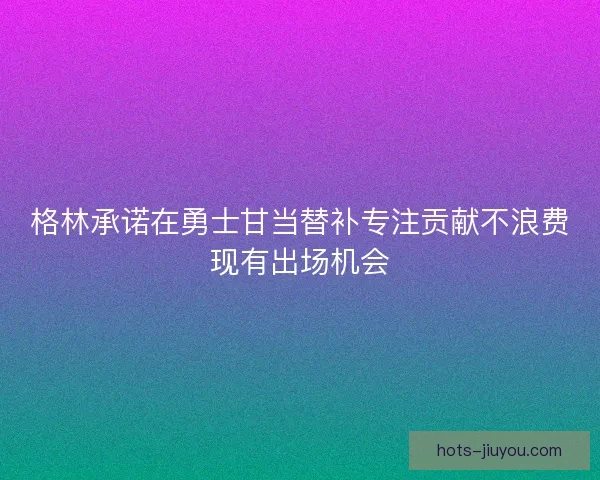 格林承诺在勇士甘当替补专注贡献不浪费现有出场机会