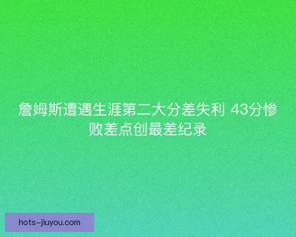 詹姆斯遭遇生涯第二大分差失利 43分惨败差点创最差纪录