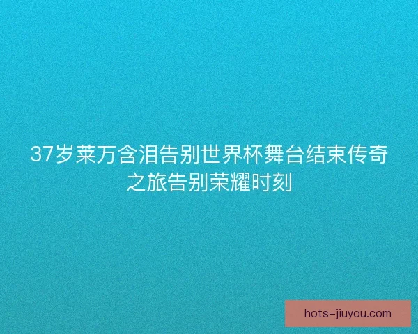 37岁莱万含泪告别世界杯舞台结束传奇之旅告别荣耀时刻