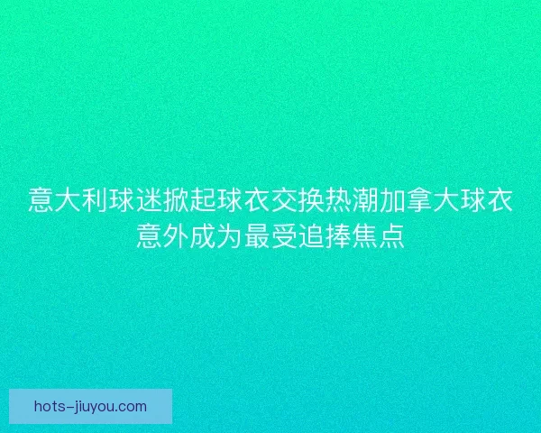 意大利球迷掀起球衣交换热潮加拿大球衣意外成为最受追捧焦点