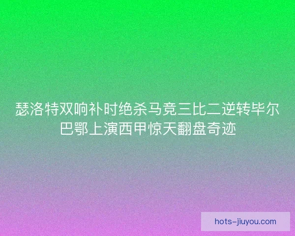 瑟洛特双响补时绝杀马竞三比二逆转毕尔巴鄂上演西甲惊天翻盘奇迹