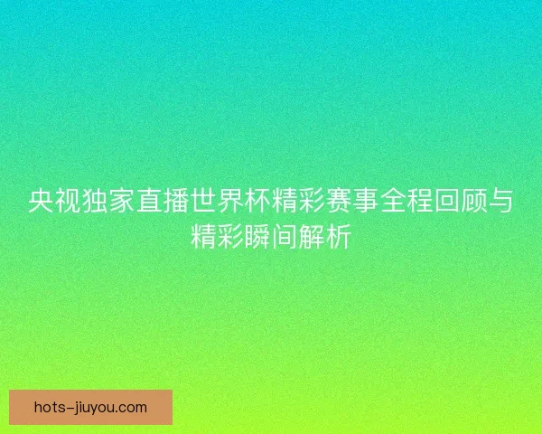 央视独家直播世界杯精彩赛事全程回顾与精彩瞬间解析
