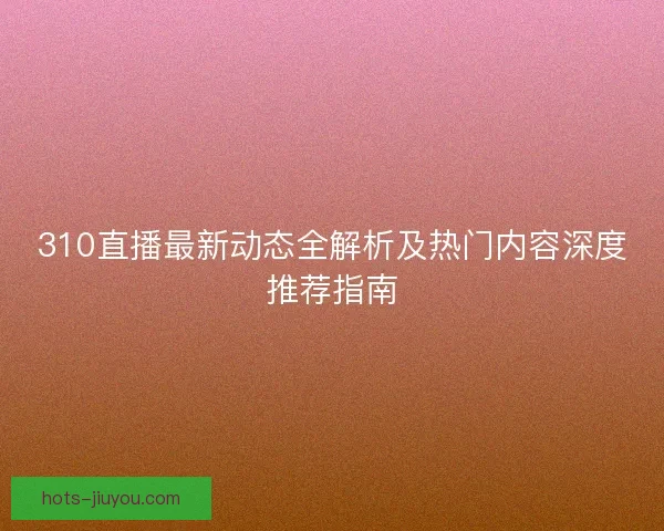 310直播最新动态全解析及热门内容深度推荐指南