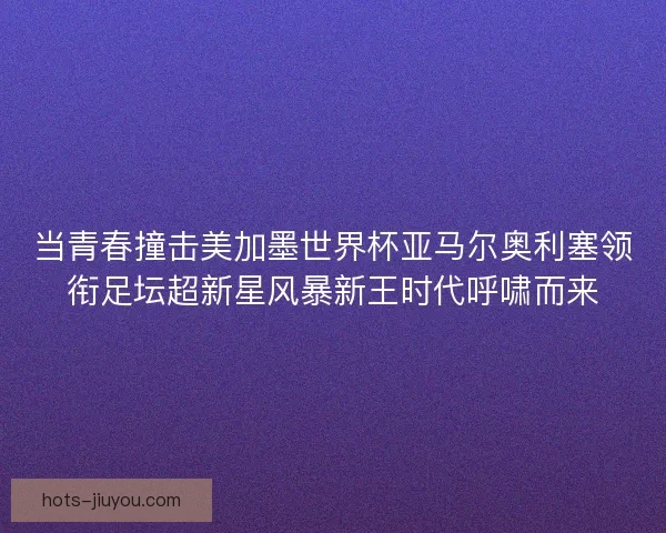 当青春撞击美加墨世界杯亚马尔奥利塞领衔足坛超新星风暴新王时代呼啸而来 当青春撞击美加墨世界杯亚马尔奥利塞领衔足坛超新星风暴新王时代呼啸而来