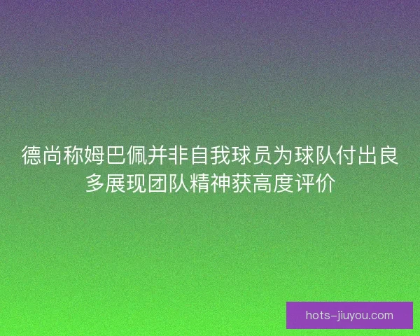德尚称姆巴佩并非自我球员为球队付出良多展现团队精神获高度评价