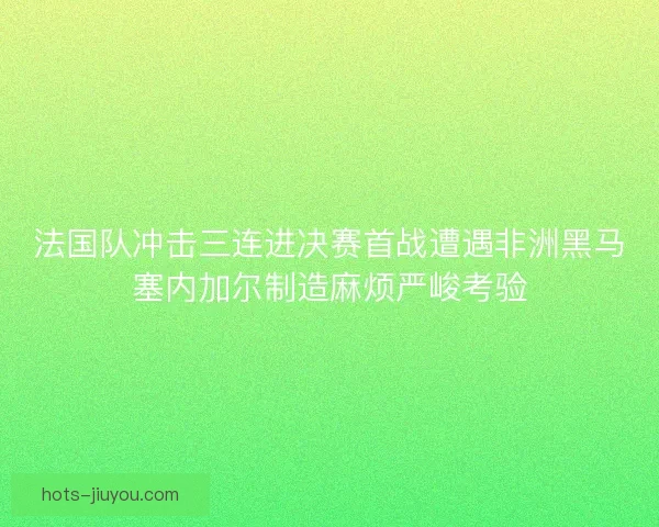 法国队冲击三连进决赛首战遭遇非洲黑马塞内加尔制造麻烦严峻考验